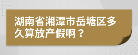 湖南省湘潭市岳塘区多久算放产假啊？