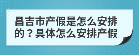 昌吉市产假是怎么安排的？具体怎么安排产假