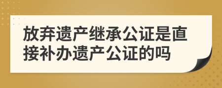 放弃遗产继承公证是直接补办遗产公证的吗