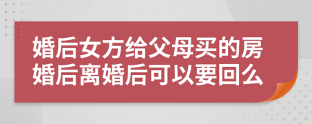 婚后女方给父母买的房婚后离婚后可以要回么