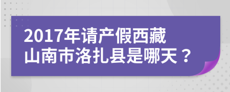 2017年请产假西藏山南市洛扎县是哪天？