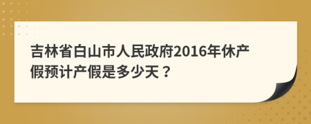 吉林省白山市人民政府2016年休产假预计产假是多少天？