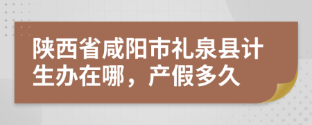 陕西省咸阳市礼泉县计生办在哪，产假多久