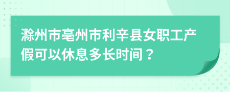 滁州市亳州市利辛县女职工产假可以休息多长时间？