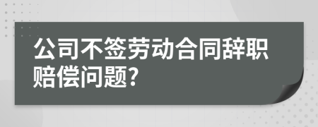 公司不签劳动合同辞职赔偿问题?