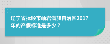 辽宁省抚顺市岫岩满族自治区2017年的产假标准是多少？