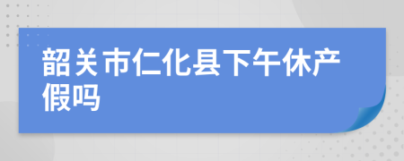 韶关市仁化县下午休产假吗