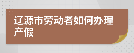 辽源市劳动者如何办理产假
