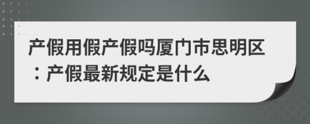 产假用假产假吗厦门市思明区：产假最新规定是什么