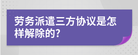 劳务派遣三方协议是怎样解除的?