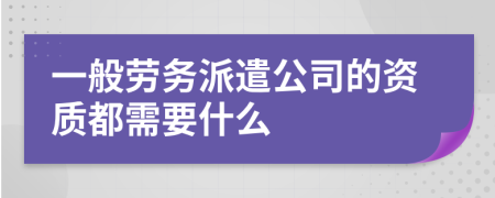 一般劳务派遣公司的资质都需要什么