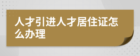 人才引进人才居住证怎么办理