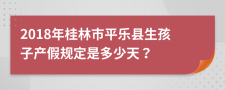 2018年桂林市平乐县生孩子产假规定是多少天？