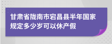 甘肃省陇南市宕昌县半年国家规定多少岁可以休产假