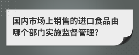 国内市场上销售的进口食品由哪个部门实施监督管理?