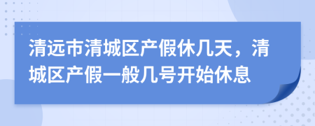 清远市清城区产假休几天，清城区产假一般几号开始休息