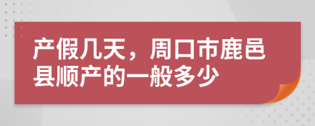 产假几天，周口市鹿邑县顺产的一般多少