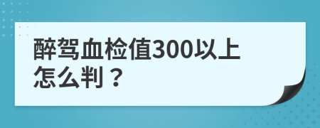 醉驾血检值300以上怎么判？