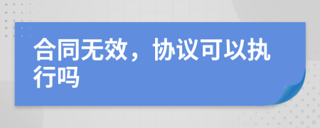 合同无效，协议可以执行吗