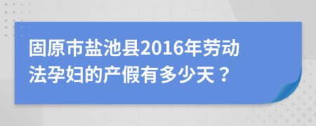固原市盐池县2016年劳动法孕妇的产假有多少天？