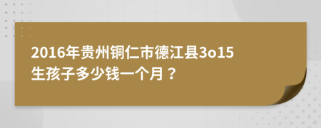 2016年贵州铜仁市德江县3o15生孩子多少钱一个月？