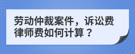 劳动仲裁案件，诉讼费律师费如何计算？