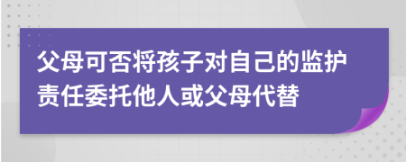 父母可否将孩子对自己的监护责任委托他人或父母代替