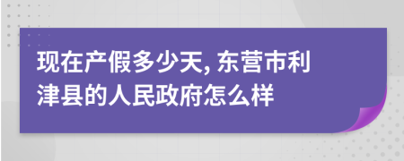 现在产假多少天, 东营市利津县的人民政府怎么样