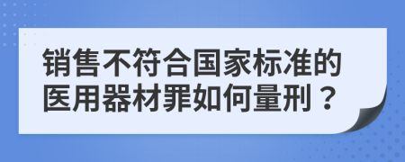 销售不符合国家标准的医用器材罪如何量刑？