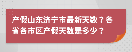 产假山东济宁市最新天数？各省各市区产假天数是多少？