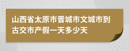 山西省太原市晋城市文城市到古交市产假一天多少天