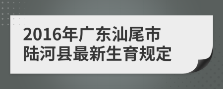 2016年广东汕尾市陆河县最新生育规定