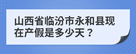 山西省临汾市永和县现在产假是多少天？