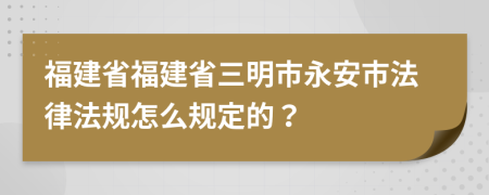 福建省福建省三明市永安市法律法规怎么规定的？