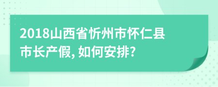 2018山西省忻州市怀仁县市长产假, 如何安排?