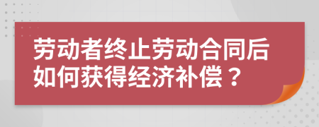 劳动者终止劳动合同后如何获得经济补偿？