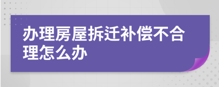 办理房屋拆迁补偿不合理怎么办