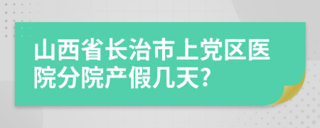 山西省长治市上党区医院分院产假几天?