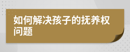 如何解决孩子的抚养权问题