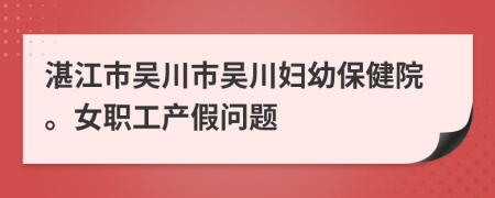 湛江市吴川市吴川妇幼保健院。女职工产假问题
