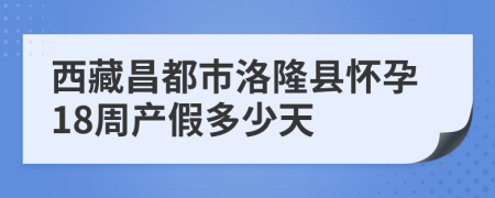 西藏昌都市洛隆县怀孕18周产假多少天