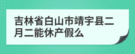 吉林省白山市靖宇县二月二能休产假么