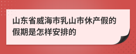 山东省威海市乳山市休产假的假期是怎样安排的