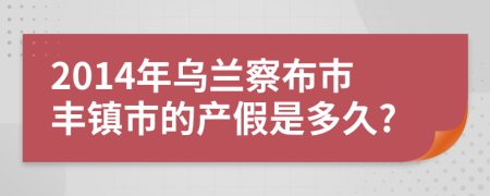 2014年乌兰察布市丰镇市的产假是多久?