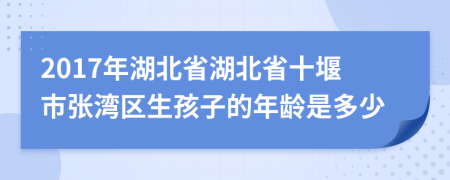 2017年湖北省湖北省十堰市张湾区生孩子的年龄是多少