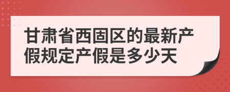 甘肃省西固区的最新产假规定产假是多少天