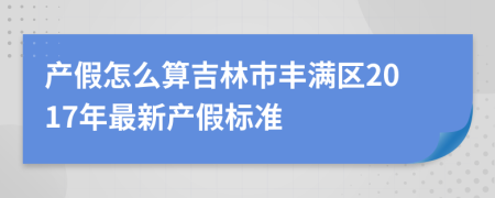产假怎么算吉林市丰满区2017年最新产假标准