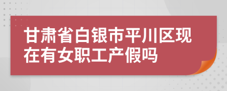 甘肃省白银市平川区现在有女职工产假吗