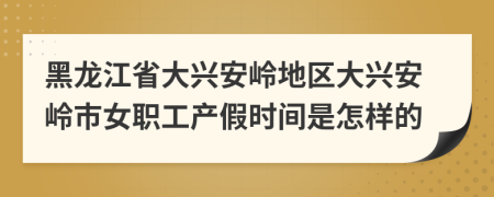 黑龙江省大兴安岭地区大兴安岭市女职工产假时间是怎样的