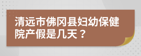 清远市佛冈县妇幼保健院产假是几天？